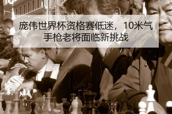 庞伟世界杯资格赛低迷，10米气手枪老将面临新挑战