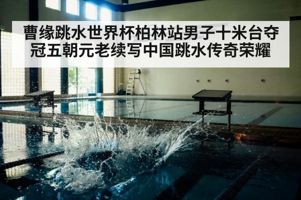 曹缘跳水世界杯柏林站男子十米台夺冠五朝元老续写中国跳水传奇荣耀