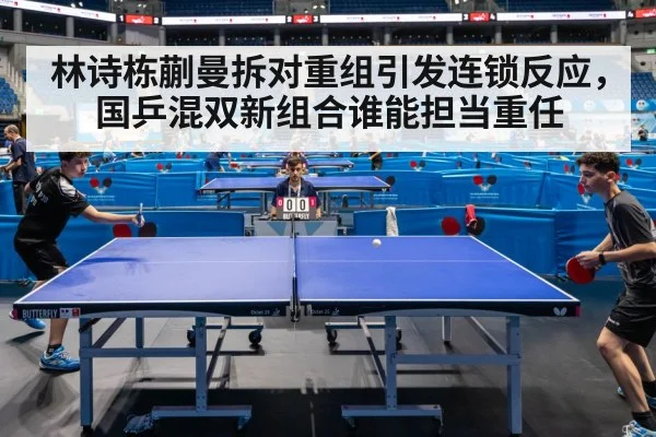 林诗栋蒯曼拆对重组引发连锁反应，国乒混双新组合谁能担当重任